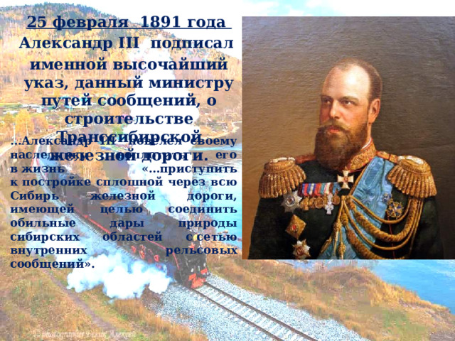 25 февраля  1891 года Александр III  подписал именной высочайший указ, данный министру путей сообщений, о строительстве Транссибирской железной дороги. … Александр III  повелел своему наследнику воплотить его в жизнь «…приступить к постройке сплошной через всю Сибирь железной дороги, имеющей целью соединить обильные дары природы сибирских областей с сетью внутренних рельсовых сообщений». 