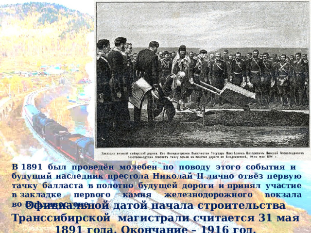 В 1891 был проведён молебен по поводу этого события и будущий наследник престола Николай II лично отвёз первую тачку балласта в полотно будущей дороги и принял участие в закладке первого камня железнодорожного вокзала во Владивостоке. Официальной датой начала строительства Транссибирской магистрали считается 31 мая 1891 года. Окончание – 1916 год. 