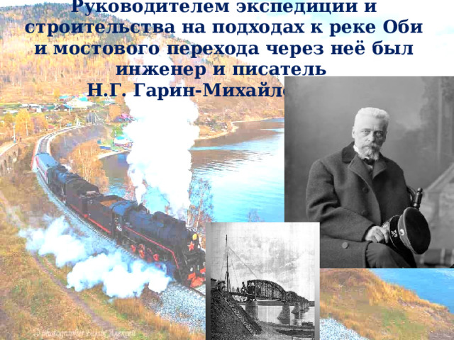 Руководителем экспедиции и строительства на подходах к реке Оби и мостового перехода через неё был инженер и писатель  Н.Г. Гарин-Михайловский .   Русский писатель, публицист, инженер путей сообщения, строитель Транссибирской магистрали,  