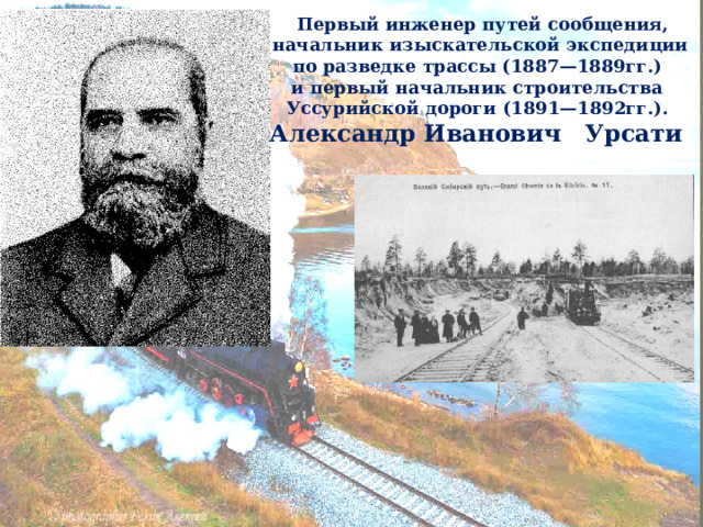   Первый инженер путей сообщения, начальник изыскательской экспедиции по разведке трассы (1887—1889гг.) и первый начальник строительства Уссурийской дороги (1891—1892гг.). Александр Иванович Урсати  