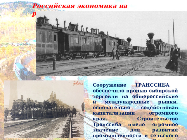 Российская экономика на рубеже 19-20 вв… Сооружение ТРАНССИБА обеспечило прорыв сибирской торговли на общероссийские и международные рынки, основательно содействовав капитализации огромного края. Строительство Транссиба имело огромное значение для развития промышленности и сельского хозяйства Среднего Прииртышья. 