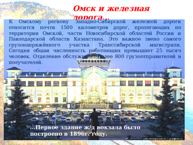 Омск и железная дорога… К Омскому региону Западно-Сибирской железной дороги относится почти 1500 километров дорог, пролегающих по территории Омской, части Новосибирской областей России и Павлодарской области Казахстана. Это важное звено самого грузонапряжённого участка Транссибирской магистрали. Сегодня общая численность работающих превышает 25 тысяч человек. Отделение обслуживает более 800 грузоотправителей и получателей.  … Первое здание ж/д вокзала было построено в 1896г. году. 