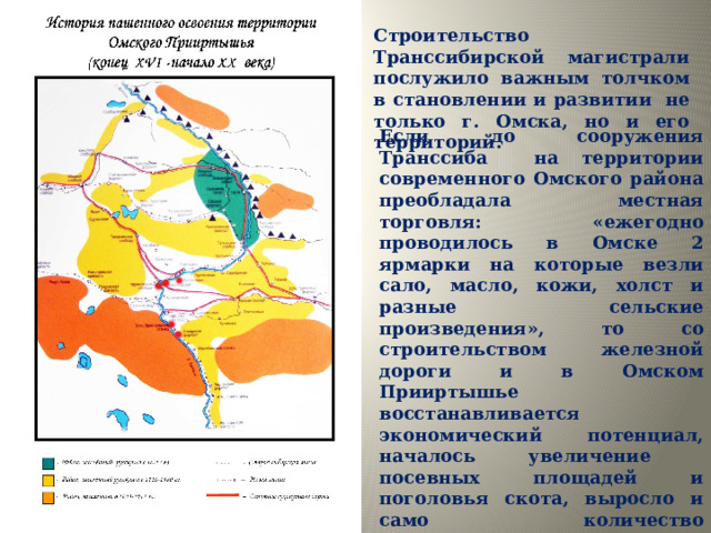 Строительство Транссибирской магистрали послужило важным толчком в становлении и развитии не только г. Омска, но и его территорий. Если до сооружения Транссиба на территории современного Омского района преобладала местная торговля: «ежегодно проводилось в Омске 2 ярмарки на которые везли сало, масло, кожи, холст и разные сельские произведения», то со строительством железной дороги и в Омском Прииртышье восстанавливается экономический потенциал, началось увеличение посевных площадей и поголовья скота, выросло и само количество крестьянских хозяйств. В районе Продолжается процесс селообразования. 