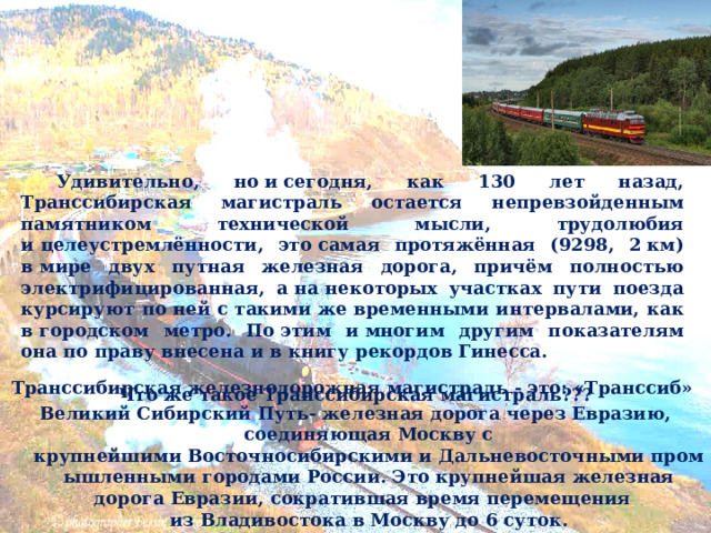  Удивительно, но и сегодня, как 130 лет назад, Транссибирская магистраль остается непревзойденным памятником технической мысли, трудолюбия и целеустремлённости, это самая протяжённая (9298, 2 км) в мире двух путная железная дорога, причём полностью электрифицированная, а на некоторых участках пути поезда курсируют по ней с такими же временными интервалами, как в городском метро. По этим и многим другим показателям она по праву внесена и в книгу рекордов Гинесса.   Что же такое Транссибирская магистраль??? Транссибирская железнодорожная магистраль - это: «Транссиб» Великий Сибирский Путь- железная дорога через Евразию, соединяющая Москву с крупнейшими Восточносибирскими и Дальневосточными промышленными городами России. Это крупнейшая железная дорога Евразии, сократившая время перемещения из Владивостока в Москву до 6 суток.  