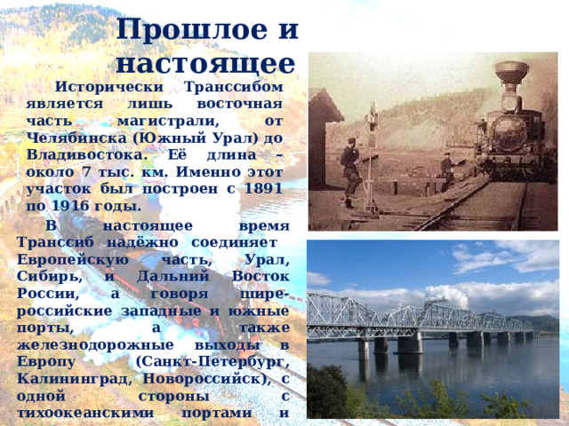 Прошлое и настоящее  Исторически Транссибом является лишь восточная часть магистрали, от Челябинска (Южный Урал) до Владивостока. Её длина – около 7 тыс. км. Именно этот участок был построен с 1891 по 1916 годы.  В настоящее время Транссиб надёжно соединяет Европейскую часть, Урал, Сибирь, и Дальний Восток России, а говоря шире-российские западные и южные порты, а также железнодорожные выходы в Европу (Санкт-Петербург, Калининград, Новороссийск), с одной стороны с тихоокеанскими портами и железнодорожными выходами в Азию (Владивосток, Находка, Ванино, Забайкальск). Результатом строительства Транссибирской магистрали стала возникшая к 1905 году возможность впервые в истории Евразии следовать поездом без использования паромных переправ от берегов Атлантического океана (из Западной Европы) до берегов Тихого океана (до Владивостока).  