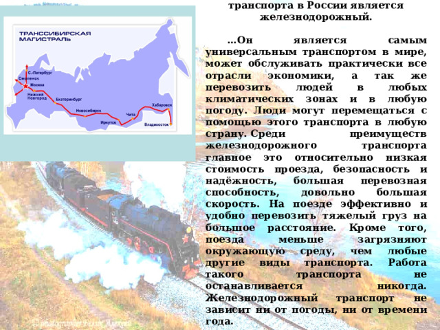  О дним из самых значимых видов транспорта в России является железнодорожный.   … Он является самым универсальным транспортом в мире, может обслуживать практически все отрасли экономики, а так же перевозить людей в любых климатических зонах и в любую погоду. Люди могут перемещаться с помощью этого транспорта в любую страну. Среди преимуществ железнодорожного транспорта главное это относительно низкая стоимость проезда, безопасность и надёжность, большая перевозная способность, довольно большая скорость. На поезде эффективно и удобно перевозить тяжелый груз на большое расстояние. Кроме того, поезда меньше загрязняют окружающую среду, чем любые другие виды транспорта. Работа такого транспорта не останавливается никогда. Железнодорожный транспорт не зависит ни от погоды, ни от времени года. 