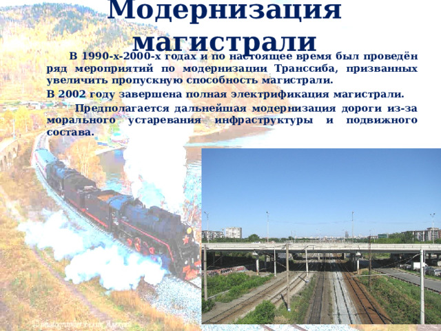 Модернизация магистрали     В 1990-х-2000-х годах и по настоящее время был проведён ряд мероприятий по модернизации Транссиба, призванных увеличить пропускную способность магистрали.   В 2002 году завершена полная электрификация магистрали.   Предполагается дальнейшая модернизация дороги из-за морального устаревания инфраструктуры и подвижного состава.   