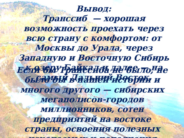 Вывод: Транссиб — хорошая возможность проехать через всю страну с комфортом: от Москвы до Урала, через Западную и Восточную Сибирь к озеру Байкал и далее — на самый Дальний Восток.  Если бы Транссиба не было, не было бы в нашей истории и многого другого — сибирских мегаполисов-городов миллионников, сотен предприятий на востоке страны, освоения полезных ископаемых и пополнения государственного бюджета. 