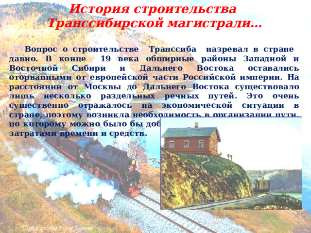 История строительства Транссибирской магистрали…   Вопрос о строительстве Транссиба назревал в стране давно. В конце 19 века обширные районы Западной и Восточной Сибири и Дальнего Востока оставались оторванными от европейской части Российской империи. На расстоянии от Москвы до Дальнего Востока существовало лишь несколько раздельных речных путей. Это очень существенно отражалось на экономической ситуации в стране, поэтому возникла необходимость в организации пути, по которому можно было бы добраться туда с минимальными затратами времени и средств. 
