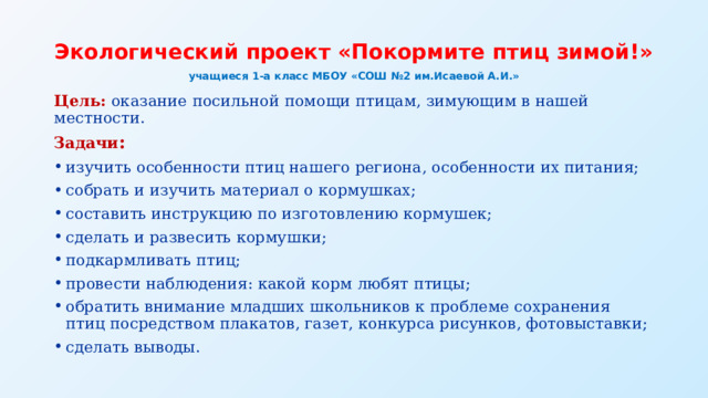 Экологический проект «Покормите птиц зимой!»  учащиеся 1-а класс МБОУ «СОШ №2 им.Исаевой А.И.» Цель:  оказание посильной помощи птицам, зимующим в нашей местности. Задачи : изучить особенности птиц нашего региона, особенности их питания; собрать и изучить материал о кормушках; составить инструкцию по изготовлению кормушек; сделать и развесить кормушки; подкармливать птиц; провести наблюдения: какой корм любят птицы; обратить внимание младших школьников к проблеме сохранения птиц посредством плакатов, газет, конкурса рисунков, фотовыставки; сделать выводы. 