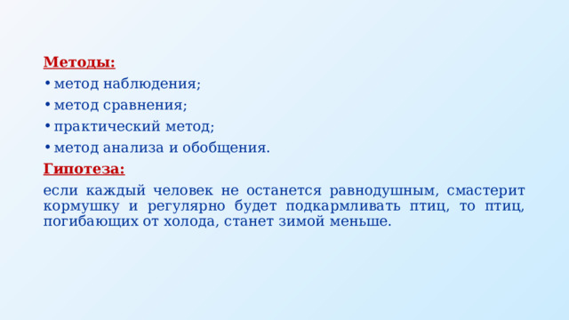 Методы: метод наблюдения; метод сравнения; практический метод; метод анализа и обобщения. Гипотеза:   если каждый человек не останется равнодушным, смастерит кормушку и регулярно будет подкармливать птиц, то птиц, погибающих от холода, станет зимой меньше. 