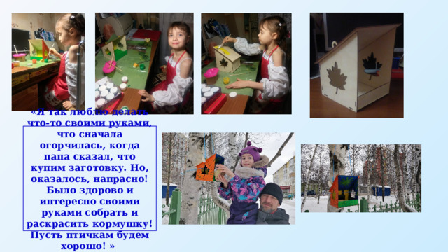 «Я так люблю делать что-то своими руками, что сначала огорчилась, когда папа сказал, что купим заготовку. Но, оказалось, напрасно! Было здорово и интересно своими руками собрать и раскрасить кормушку! Пусть птичкам будем хорошо! » 