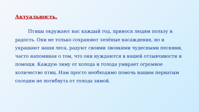 Актуальность.  Птицы окружают нас каждый год, принося людям пользу и радость. Они не только сохраняют зелёные насаждения, но и украшают наши леса, радуют своими звонкими чудесными песнями, часто напоминая о том, что они нуждаются в нашей отзывчивости и помощи. Каждую зиму от холода и голода умирает огромное количество птиц. Нам просто необходимо помочь нашим пернатым соседям не погибнуть от голода зимой. 