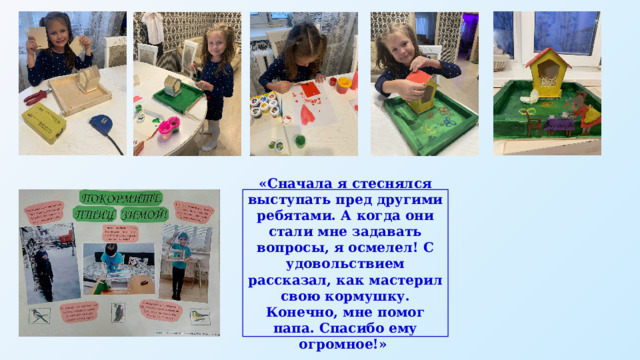 «Сначала я стеснялся выступать пред другими ребятами. А когда они стали мне задавать вопросы, я осмелел! С удовольствием рассказал, как мастерил свою кормушку. Конечно, мне помог папа. Спасибо ему огромное!» 
