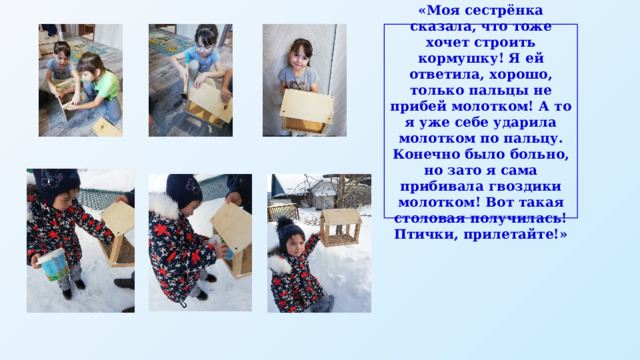 «Моя сестрёнка сказала, что тоже хочет строить кормушку! Я ей ответила, хорошо, только пальцы не прибей молотком! А то я уже себе ударила молотком по пальцу. Конечно было больно, но зато я сама прибивала гвоздики молотком! Вот такая столовая получилась! Птички, прилетайте!» 