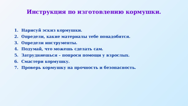 Инструкция по изготовлению кормушки. Нарисуй эскиз кормушки. Определи, какие материалы тебе понадобятся. Определи инструменты. Подумай, что можешь сделать сам. Затрудняешься – попроси помощи у взрослых. Смастери кормушку. Проверь кормушку на прочность и безопасность. 