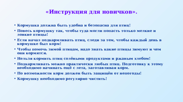 «Инструкция для новичков». Кормушка должна быть удобна и безопасна для птиц! Повесь кормушку так, чтобы туда могли попасть только мелкие и ловкие птицы! Если начал подкармливать птиц, следи за тем, чтобы каждый день в кормушке был корм! Чтобы помочь зимой птицам, надо знать какие птицы зимуют и чем они кормятся. Нельзя кормить птиц солёными продуктами и ржаным хлебом! Подкармливать можно практически любых птиц. Подготовку к этому необходимо начинать ещё с лета, заготавливая корм. По возможности корм должен быть защищён от непогоды! Кормушку необходимо регулярно чистить! 