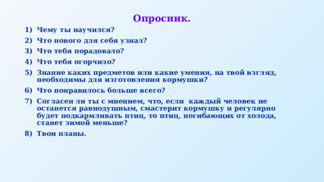 Опросник. Чему ты научился? Что нового для себя узнал? Что тебя порадовало? Что тебя огорчило? Знание каких предметов или какие умения, на твой взгляд, необходимы для изготовления кормушки? Что понравилось больше всего? Согласен ли ты с мнением, что, если каждый человек не останется равнодушным, смастерит кормушку и регулярно будет подкармливать птиц, то птиц, погибающих от холода, станет зимой меньше? Твои планы. 