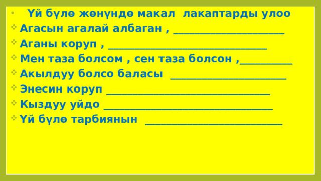  Үй бүлө жөнүндө макал лакаптарды улоо  Агасын агалай албаган , _____________________  Аганы коруп , ______________________________  Мен таза болсом , сен таза болсон ,__________  Акылдуу болсо баласы ______________________  Энесин коруп _______________________________  Кыздуу уйдо ________________________________  Үй бүлө тарбиянын __________________________ 
