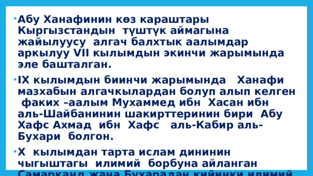 Абу Ханафинин көз караштары Кыргызстандын түштүк аймагына жайылуусу алгач балхтык аалымдар аркылуу VII кылымдын экинчи жарымында эле башталган. IX кылымдын биинчи жарымында Ханафи мазхабын алгачкылардан болуп алып келген факих –аалым Мухаммед ибн Хасан ибн аль-Шайбанинин шакирттеринин бири Абу Хафс Ахмад ибн Хафс аль-Кабир аль-Бухари болгон. Х кылымдан тарта ислам дининин чыгыштагы илимий борбуна айланган Самарканд жана Бухарадан кийинки илимий борбору Фергана болгон. 