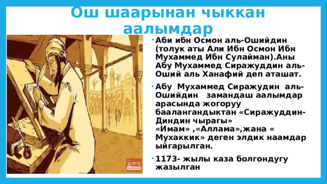 Ош шаарынан чыккан аалымдар Аби ибн Осмон аль-Ошийдин (толук аты Али Ибн Осмон Ибн Мухаммед Ибн Сулайман).Аны Абу Мухаммед Сиражуддин аль-Оший аль Ханафий деп аташат. Абу Мухаммед Сиражудин аль-Ошийдин замандаш аалымдар арасында жогоруу баалангандыктан «Сиражуддин-Диндин чырагы» «Имам» ,«Аллама»,жана « Мухаккик» деген элдик наамдар ыйгарылган. 1173- жылы каза болгондугу жазылган 