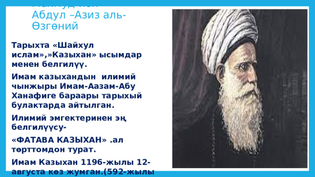 Махмуд ибн Абдул –Азиз аль-Өзгөний Тарыхта «Шайхул ислам»,»Казыхан» ысымдар менен белгилүү. Имам казыхандын илимий чынжыры Имам-Аазам-Абу Ханафиге бараары тарыхый булактарда айтылган. Илимий эмгектеринен эң белгилүүсу- «ФАТАВА КАЗЫХАН» .ал төрттомдон турат. Имам Казыхан 1196-жылы 12-августа көз жумган.(592-жылы Рамазан айынын он бешинде.) 
