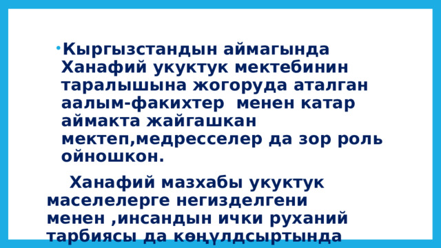 Кыргызстандын аймагында Ханафий укуктук мектебинин таралышына жогоруда аталган аалым-факихтер менен катар аймакта жайгашкан мектеп,медресселер да зор роль ойношкон. Кыргызстандын аймагында Ханафий укуктук мектебинин таралышына жогоруда аталган аалым-факихтер менен катар аймакта жайгашкан мектеп,медресселер да зор роль ойношкон.  Ханафий мазхабы укуктук маселелерге негизделгени менен ,инсандын ички руханий тарбиясы да көңүлдсыртында калган эмес. 
