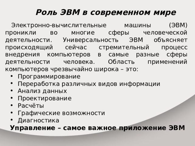 Роль ЭВМ в современном мире Электронно-вычислительные машины (ЭВМ) проникли во многие сферы человеческой деятельности. Универсальность ЭВМ объясняет происходящий сейчас стремительный процесс внедрения компьютеров в самые разные сферы деятельности человека. Область применений компьютеров чрезвычайно широка – это: Программирование Переработка различных видов информации Анализ данных Проектирование Расчёты Графические возможности Диагностика Управление – самое важное приложение ЭВМ 