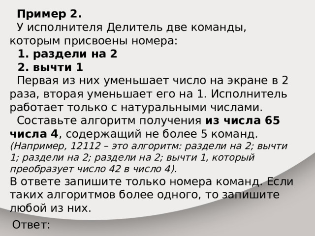  Пример 2.  У исполнителя Делитель две команды, которым присвоены номера:  1. раздели на 2  2. вычти 1  Первая из них уменьшает число на экране в 2 раза, вторая уменьшает его на 1. Исполнитель работает только с натуральными числами.  Составьте алгоритм получения из числа 65 числа 4 , содержащий не более 5 команд. (Например, 12112 – это алгоритм: раздели на 2; вычти 1; раздели на 2; раздели на 2; вычти 1, который преобразует число 42 в число 4). В ответе запишите только номера команд. Если таких алгоритмов более одного, то запишите любой из них. Ответ: 