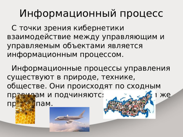 Информационный процесс  С точки зрения кибернетики взаимодействие между управляющим и управляемым объектами является информационным процессом.  Информационные процессы управления существуют в природе, технике, обществе. Они происходят по сходным правилам и подчиняются одним и тем же принципам. 