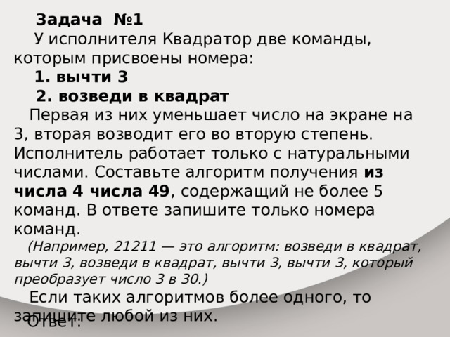  Задача №1  У исполнителя Квадратор две команды, которым присвоены номера:  1. вычти 3  2. возведи в квадрат  Первая из них уменьшает число на экране на 3, вторая возводит его во вторую степень. Исполнитель работает только с натуральными числами. Составьте алгоритм получения из числа 4 числа 49 , содержащий не более 5 команд. В ответе запишите только номера команд.  (Например, 21211 — это алгоритм: возведи в квадрат, вычти 3, возведи в квадрат, вычти 3, вычти 3, который преобразует число 3 в 30.)  Если таких алгоритмов более одного, то запишите любой из них. Ответ: 