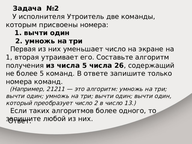  Задача №2  У исполнителя Утроитель две команды, которым присвоены номера:  1. вычти один  2. умножь на три  Первая из них уменьшает число на экране на 1, вторая утраивает его. Составьте алгоритм получения из числа 5 числа 26 , содержащий не более 5 команд. В ответе запишите только номера команд.  (Например, 21211 — это алгоритм: умножь на три; вычти один; умножь на три; вычти один; вычти один, который преобразует число 2 в число 13.)  Если таких алгоритмов более одного, то запишите любой из них. Ответ: 