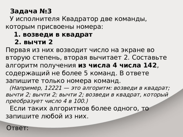  Задача №3   У исполнителя Квадратор две команды, которым присвоены номера:  1. возведи в квадрат  2. вычти 2 Первая из них возводит число на экране во вторую степень, вторая вычитает 2. Составьте алгоритм получения из числа 4 числа 142 , содержащий не более 5 команд. В ответе запишите только номера команд.  (Например, 12221 — это алгоритм: возведи в квадрат; вычти 2; вычти 2; вычти 2; возведи в квадрат, который преобразует число 4 в 100.)  Если таких алгоритмов более одного, то запишите любой из них. Ответ: 