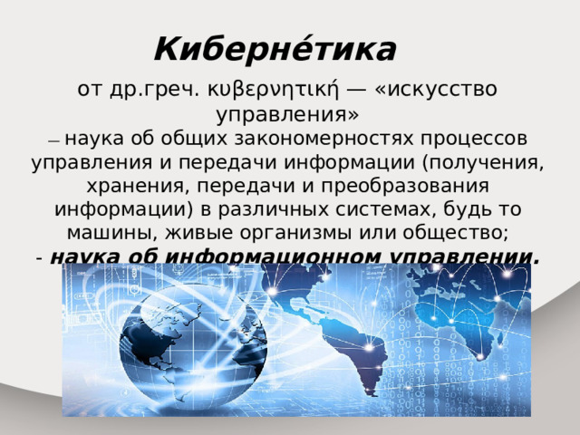 Киберне́тика от др.греч. κυβερνητική — «искусство управления» — наука об общих закономерностях процессов управления и передачи информации (получения, хранения, передачи и преобразования информации) в различных системах, будь то машины, живые организмы или общество; - наука об информационном управлении. 