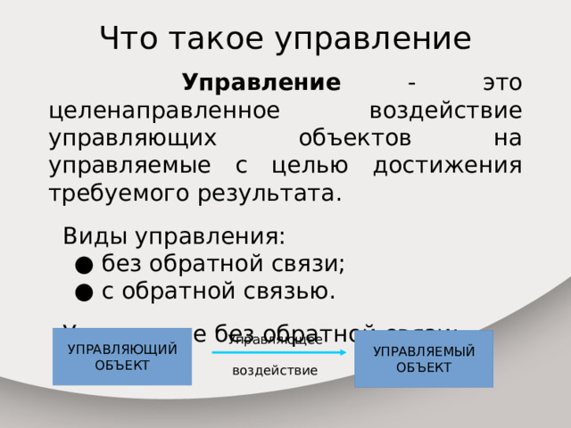 Что такое управление  Управление - это целенаправленное воздействие управляющих объектов на управляемые с целью достижения требуемого результата.  Виды управления:  ● без обратной связи;  ● с обратной связью.  Управление без обратной связи: УПРАВЛЯЮЩИЙ Управляющее ОБЪЕКТ воздействие УПРАВЛЯЕМЫЙ ОБЪЕКТ 