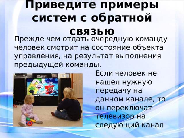 Приведите примеры систем с обратной связью Прежде чем отдать очередную команду человек смотрит на состояние объекта управления, на результат выполнения предыдущей команды. Если человек не нашел нужную передачу на данном канале, то он переключат телевизор на следующий канал 3 