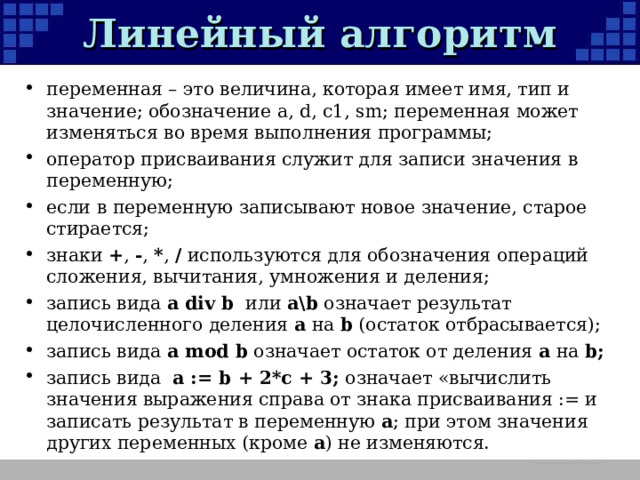 Линейный алгоритм переменная – это величина, которая имеет имя, тип и значение; обозначение а, d, c1, sm ;  переменная может изменяться во время выполнения программы; оператор присваивания служит для записи значения в переменную; если в переменную записывают новое значение, старое стирается; знаки + , - , * , / используются для обозначения операций сложения, вычитания, умножения и деления; запись вида a div b или a\b  означает результат целочисленного деления a на b (остаток отбрасывается); запись вида a mod b означает остаток от деления a на b; запись вида a := b + 2*c + 3; означает «вычислить значения выражения справа от знака присваивания := и записать результат в переменную a ; при этом значения других переменных (кроме a ) не изменяются.  