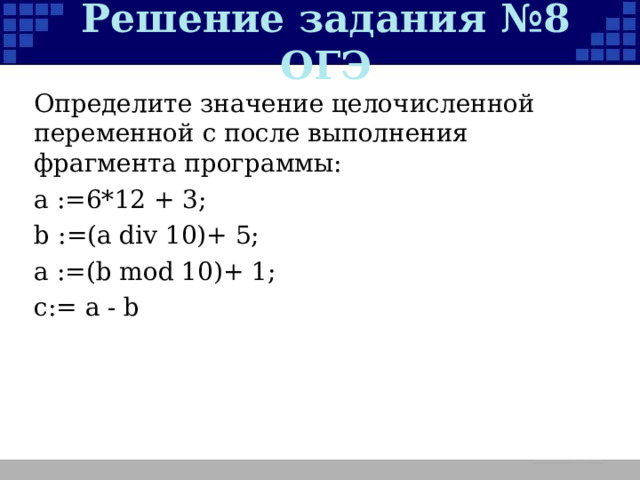 Решение задания №8 ОГЭ Определите значение целочисленной переменной с после выполнения фрагмента программы: а :=6*12 + 3; b :=(a div 10)+ 5; a :=(b mod 10)+ 1; c := a - b 