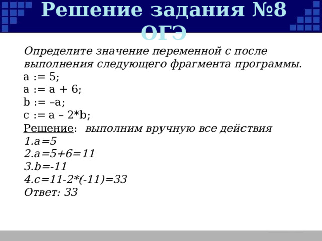 Решение задания №8 ОГЭ Определите значение переменной c после выполнения следующего фрагмента программы. a := 5; a := a + 6; b := –a; c := a – 2*b; Решение :  выполним вручную все действия а=5 а=5+6=11 b=-11 c=11-2*(-11)=33 Ответ: 33   