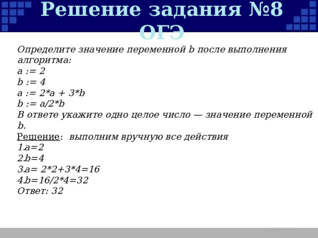 Решение задания №8 ОГЭ Определите значение переменной b после выполнения алгоритма: а := 2 b := 4 а := 2*а + 3*b b := a/2*b В ответе укажите одно целое число — значение переменной b. Решение :  выполним вручную все действия а=2 b=4 a= 2*2+3*4=16 b=16/2*4=32 Ответ: 32  