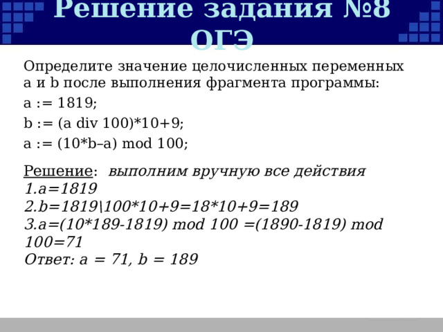 Решение задания №8 ОГЭ Определите значение целочисленных переменных a и b после выполнения фрагмента программы: a := 1819; b := (a div 100)*10+9; a := (10*b–a) mod 100; Решение : выполним вручную все действия а= 1819 b=1819 \ 100*10+9=18*10+9=189 a=(10*189-1819)  mod 100 =(1890-1819) mod 100=71 Ответ:  a = 71, b = 189 