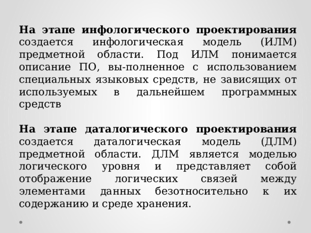 На этапе инфологического проектирования создается инфологическая модель (ИЛМ) предметной области. Под ИЛМ понимается описание ПО, вы-полненное с использованием специальных языковых средств, не зависящих от используемых в дальнейшем программных средств На этапе даталогического проектирования создается даталогическая модель (ДЛМ) предметной области. ДЛМ является моделью логического уровня и представляет собой отображение логических связей между элементами данных безотносительно к их содержанию и среде хранения. 