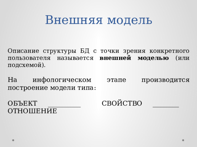 Внешняя модель Описание структуры БД с точки зрения конкретного пользователя называется внешней моделью (или подсхемой). На инфологическом этапе производится построение модели типа: ОБЪЕКТ __________ СВОЙСТВО ________ ОТНОШЕНИЕ 