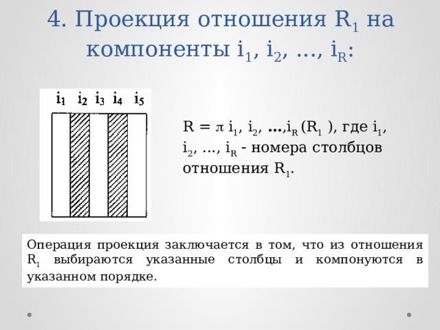 4. Проекция отношения R 1 на компоненты i 1 , i 2 , ..., i R : R =  i 1 , i 2 , … ,i R (R 1 ), где i 1 , i 2 , ..., i R   номера столбцов отношения R 1 . Операция проекция заключается в том, что из отношения R 1 выбираются указанные столбцы и компонуются в указанном порядке. 