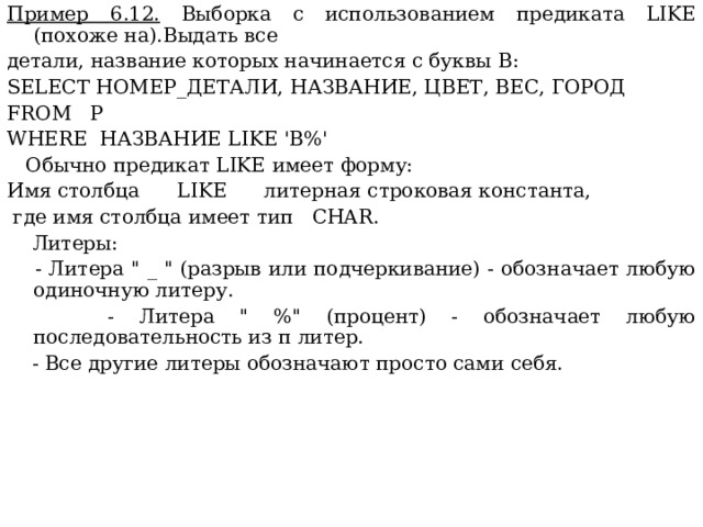 Пример 6.12. Выборка с использованием предиката LIKE (похоже на).Выдать все детали, название которых начинается с буквы  В: SELECT НОМЕР_ДЕТАЛИ, НАЗВАНИЕ, ЦВЕТ, ВЕС, ГОРОД FROM P WHERE НАЗВАНИЕ LIKE 'B%'  Обычно предикат LIKE имеет форму: Имя столбца LIKE литерная строковая константа,  где имя столбца имеет тип CHAR .  Литеры:  - Литера 