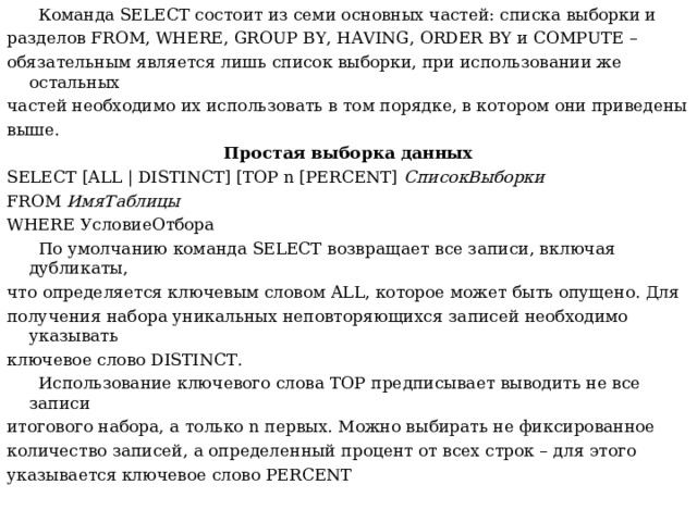 Команда SELECT состоит из семи основных частей: списка выборки и разделов FROM , WHERE , GROUP BY , HAVING , ORDER BY и COMPUTE – обязательным является лишь список выборки, при использовании же остальных частей необходимо их использовать в том порядке, в котором они приведены выше. Простая выборка данных SELECT [ALL | DISTINCT] [TOP n [PERCENT] СписокВыборки FROM ИмяТаблицы WHERE УсловиеОтбора  По умолчанию команда SELECT возвращает все записи, включая дубликаты, ч то  определяется ключевым словом ALL , которое может быть опущено. Для получения набора уникальных неповторяющихся записей необходимо указывать ключевое слово DISTINCT .  Использование ключевого слова TOP предписывает выводить не все записи итогового набора, а только n первых. Можно выбирать не фиксированное количество записей, а определенный процент от всех строк – для этого указывается ключевое слово PERCENT  