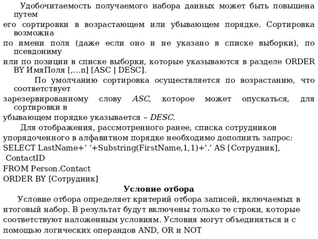  Удобочитаемость получаемого набора данных может быть повышена путем его сортировки в возрастающем или убывающем порядке. Сортировка возможна по имени поля (даже если оно и не указано в списке выборки), по псевдониму или по позиции в списке выборки, которые указываются в разделе ORDER BY ИмяПоля [,… n ] [ ASC | DESC ].  По умолчанию сортировка осуществляется по возрастанию, что соответствует зарезервированному слову ASC , которое может опускаться, для сортировки в убывающем порядке указывается – DESC .  Для отображения, рассмотренного ранее, списка сотрудников упорядоченного в алфавитном порядке необходимо дополнить запрос: SELECT LastName+’ ‘+Substring(FirstName,1,1)+’.’ AS [ С отрудник],  ContactID FROM Person.Contact ORDER BY [Сотрудник] Условие отбора  Условие отбора определяет критерий отбора записей, включаемых в итоговый набор. В результат будут включены только те строки, которые соответствуют наложенным условиям.  Условия могут объединяться и с помощью логических операндов AND , OR и NOT  