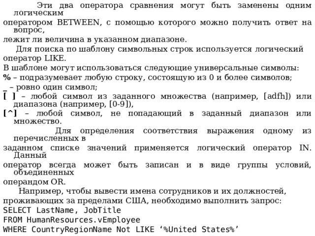  Эти два оператора сравнения могут быть заменены одним логическим оператором BETWEEN , с помощью которого можно получить ответ на вопрос, лежит ли величина в указанном диапазоне .  Для поиска по шаблону символьных строк используется логический о ператор  LIKE . В шаблоне могут использоваться следующие универсальные символы: % – подразумевает любую строку, состоящую из 0 и более символов; _ – ровно один символ; [ ] – любой символ из заданного множества (например, [ adfh ]) или диапазона (например, [0-9]), [^] – любой символ, не попадающий в заданный диапазон или множество.  Для определения соответствия выражения одному из перечисленных в заданном списке значений применяется логический оператор IN . Данный оператор всегда может быть записан и в виде группы условий, объединенных операндом OR .  Например, чтобы вывести имена сотрудников и их должностей, проживающих за пределами США, необходимо выполнить запрос: SELECT LastName, JobTitle FROM HumanResources.vEmployee WHERE CountryRegionName Not LIKE ‘%United States%’ 