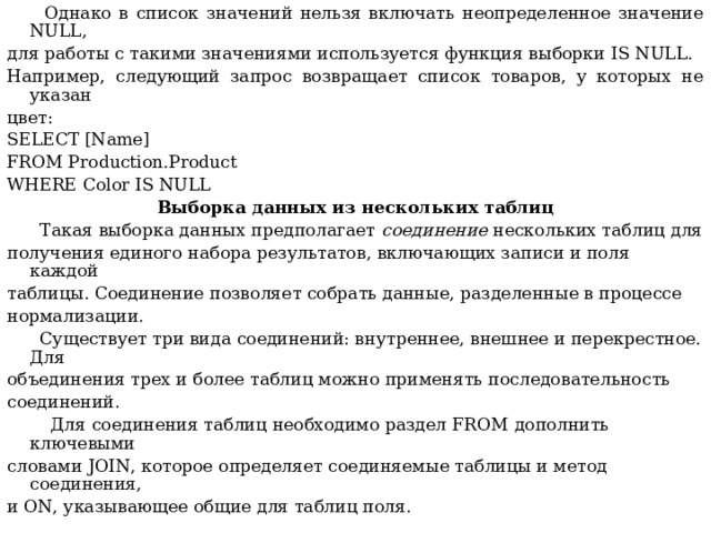  Однако в список значений нельзя включать неопределенное значение NULL , для работы с такими значениями используется функция выборки IS NULL . Например, следующий запрос возвращает список товаров, у которых не указан цвет: SELECT [Name] FROM Production.Product WHERE Color IS NULL Выборка данных из нескольких таблиц  Такая выборка данных предполагает соединение нескольких таблиц для получения единого набора результатов, включающих записи и поля каждой таблицы. Соединение позволяет собрать данные, разделенные в процессе нормализации.  Существует три вида соединений: внутреннее, внешнее и перекрестное. Для объединения трех и более таблиц можно применять последовательность соединений.  Для соединения таблиц необходимо раздел FROM дополнить ключевыми словами JOIN , которое определяет соединяемые таблицы и метод соединения, и ON , указывающее общие для таблиц поля. 