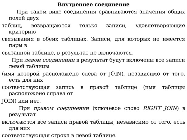 Внутреннее соединение  При таком виде соединения сравниваются значения общих полей двух таблиц, возвращаются только записи, удовлетворяющие критерию связывания в обеих таблицах. Записи, для которых не имеется пары в связанной таблице, в результат не включаются.  При левом соединении в результат будут включены все записи левой таблицы (имя которой расположено слева от JOIN ), независимо от того, есть для них соответствующая запись в правой таблице (имя таблицы расположено справа от JOIN ) или нет.  При правом соединении (ключевое слово RIGHT JOIN ) в результат включаются  все записи правой таблицы, независимо от того, есть для них соответствующая строка в левой таблице. 